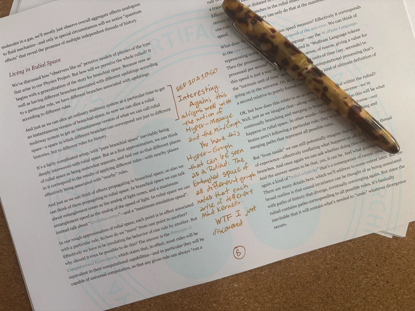 A desk showing a print of Stephen Wolfram's writing on 'The Concept of the Ruliad', and Pouya has highlighted a portion:
And just as we can slice an ordinary multiway system at a particular time to get an instantaneous version of branchial space, so now we can slice a rulial multiway system to get an instantaneous version of what we can call rulial space—a space in which different branches can correspond not just to different histories, but to different rules for history.
And then pouya has written:
26 Sep 10, 10:50AM
Interesting. Again; this aligns well with the notion of Hyper-Message and the Mind Graph.
You have this Hyper-Graph that can be seen as a Ruliad: The entangled space of all different graph nodes that each arise of different Mind Kernels
WTF I just discovered
