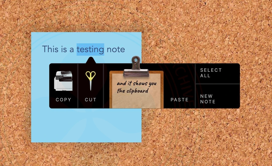 A creative, dark-themed context menu floats over a light blue digital note, which is pinned to a textured corkboard background. The menu is a sleek black horizontal bar with rounded corners and a small triangular pointer on the top edge indicating the selected text.
The menu is divided into four functional segments:
Copy: On the far left, a realistic miniature white office photocopier icon sits above the word “COPY” in a clean, white, uppercase sans-serif font.

Cut: Next to it, a pair of standing golden scissors icon is paired with the word “CUT.”

Clipboard/Paste: The central and largest section features a skeuomorphic wooden clipboard with a metallic silver clip. The clipboard holds a piece of tan paper with the handwritten cursive message: “and it shows you the clipboard.” The word “PASTE” is positioned to the immediate right of this graphic.

Utility Actions: The far right of the bar contains a vertical stack of two text-based options separated by a thin line: “SELECT ALL” on top and “NEW NOTE” at the bottom.

The design creates a high-contrast look by mixing a modern, flat black interface with highly detailed, realistic icons, transforming abstract digital commands into tactile, real-world objects.